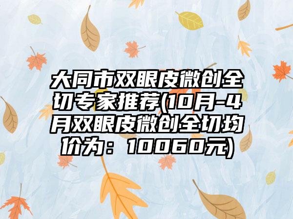 大同市双眼皮微创全切骨干医生推荐(10月-4月双眼皮微创全切均价为：10060元)