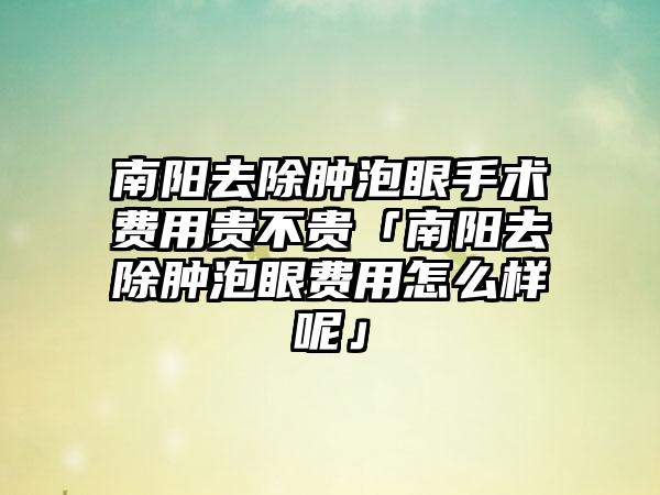 南阳去除肿泡眼手术费用贵不贵「南阳去除肿泡眼费用怎么样呢」