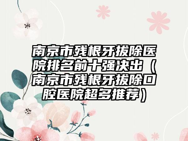 南京市残根牙拔除医院排名前十强决出（南京市残根牙拔除口腔医院超多推荐）