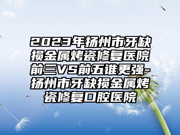 2023年扬州市牙缺损金属烤瓷修复医院前三VS前五谁更强-扬州市牙缺损金属烤瓷修复口腔医院