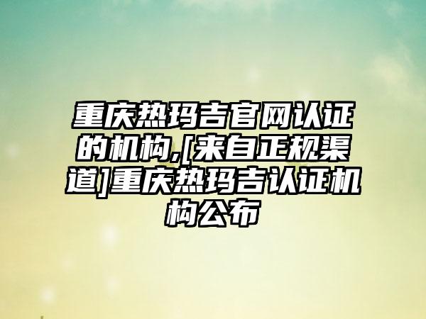 重庆热玛吉官网认证的机构,[来自正规渠道]重庆热玛吉认证机构公布