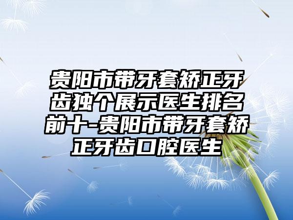 贵阳市带牙套矫正牙齿独个展示医生排名前十-贵阳市带牙套矫正牙齿口腔医生