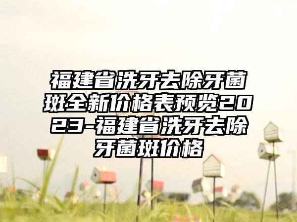 福建省洗牙去除牙菌斑全新价格表预览2023-福建省洗牙去除牙菌斑价格