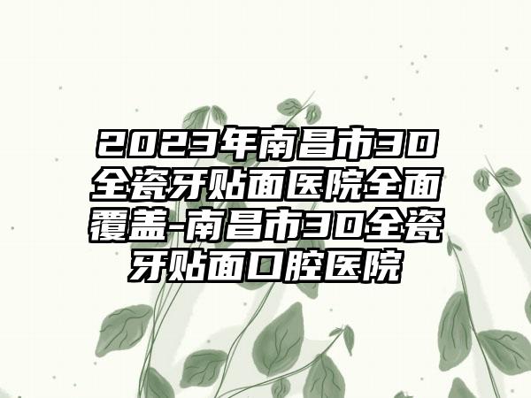 2023年南昌市3D全瓷牙贴面医院多面覆盖-南昌市3D全瓷牙贴面口腔医院