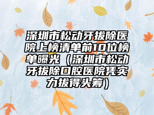 深圳市松动牙拔除医院上榜清单前10位榜单曝光（深圳市松动牙拔除口腔医院凭实力拔得头筹）