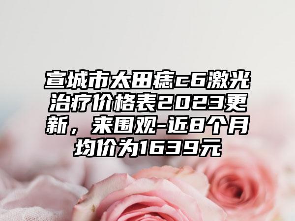 宣城市太田痣c6激光治疗价格表2023更新，来围观-近8个月均价为1639元