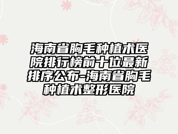 海南省胸毛种植术医院排行榜前十位非常新排序公布-海南省胸毛种植术整形医院