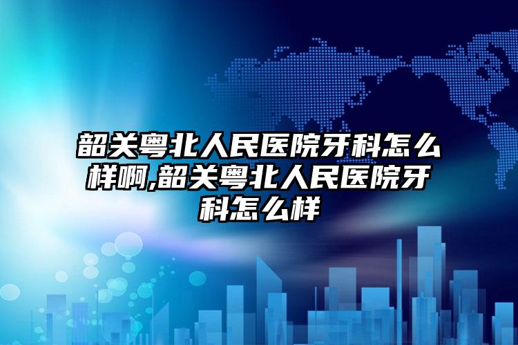 韶关粤北人民医院牙科怎么样啊,韶关粤北人民医院牙科怎么样