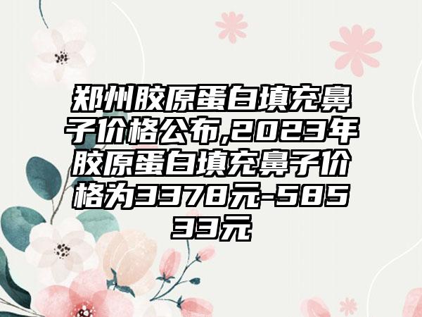 郑州胶原蛋白填充鼻子价格公布,2023年胶原蛋白填充鼻子价格为3378元-58533元