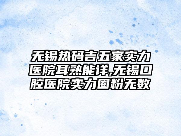 无锡热码吉五家实力医院耳熟能详,无锡口腔医院实力圈粉无数