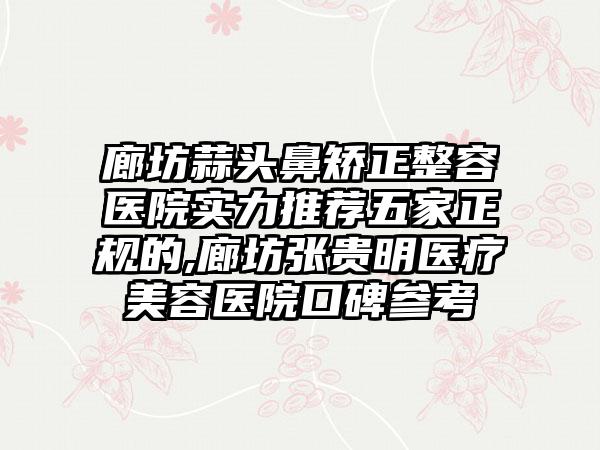 廊坊蒜头鼻矫正整容医院实力推荐五家正规的,廊坊张贵明医疗美容医院口碑参考