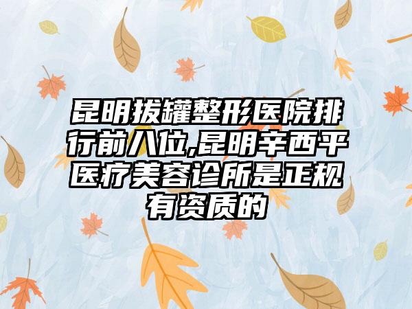 昆明拔罐整形医院排行前八位,昆明辛西平医疗美容诊所是正规有资质的