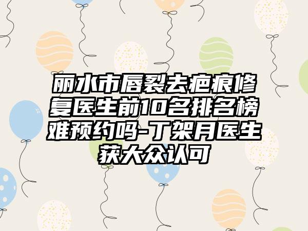 丽水市唇裂去疤痕修复医生前10名排名榜难预约吗-丁架月医生获大众认可