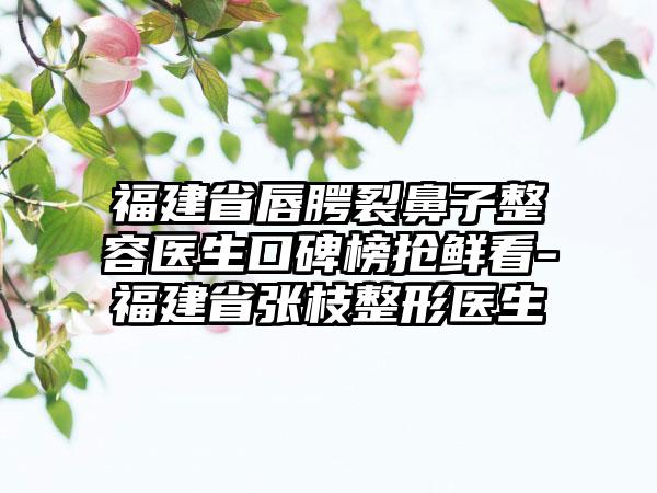 福建省唇腭裂鼻子整容医生口碑榜抢鲜看-福建省张枝整形医生