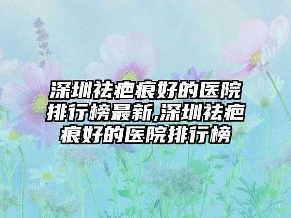 深圳祛疤痕好的医院排行榜非常新,深圳祛疤痕好的医院排行榜