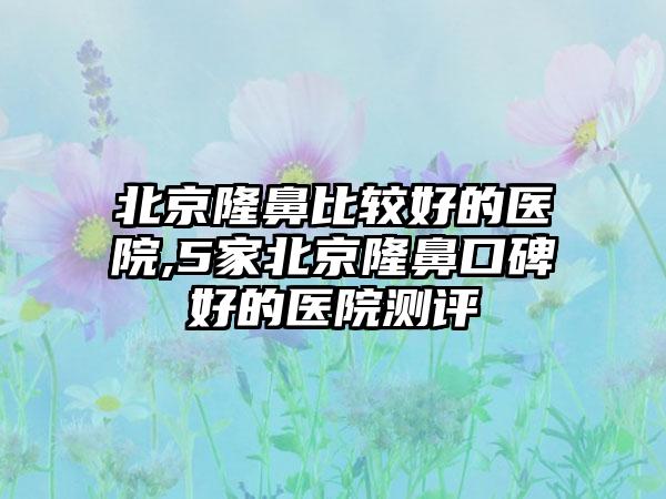 北京隆鼻比较好的医院,5家北京隆鼻口碑好的医院测评