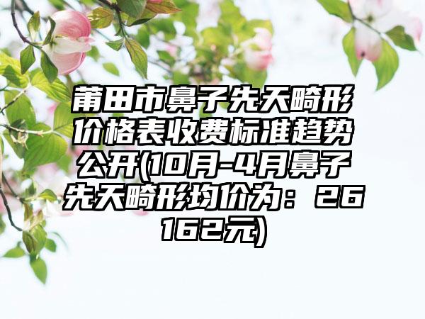 莆田市鼻子先天畸形价格表收费标准趋势公开(10月-4月鼻子先天畸形均价为：26162元)