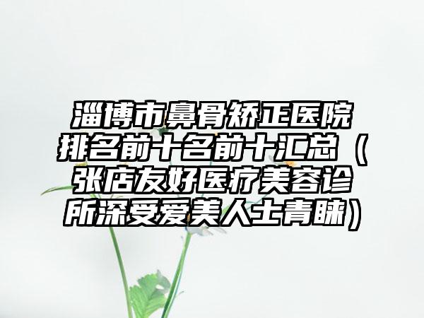 淄博市鼻骨矫正医院排名前十名前十汇总（张店友好医疗美容诊所深受爱美人士青睐）