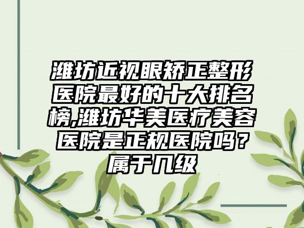 潍坊近视眼矫正整形医院较好的十大排名榜,潍坊华美医疗美容医院是正规医院吗？属于几级