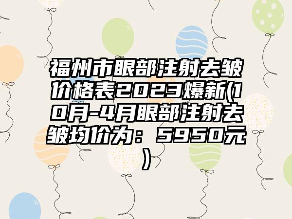 福州市眼部注射去皱价格表2023爆新(10月-4月眼部注射去皱均价为：5950元)