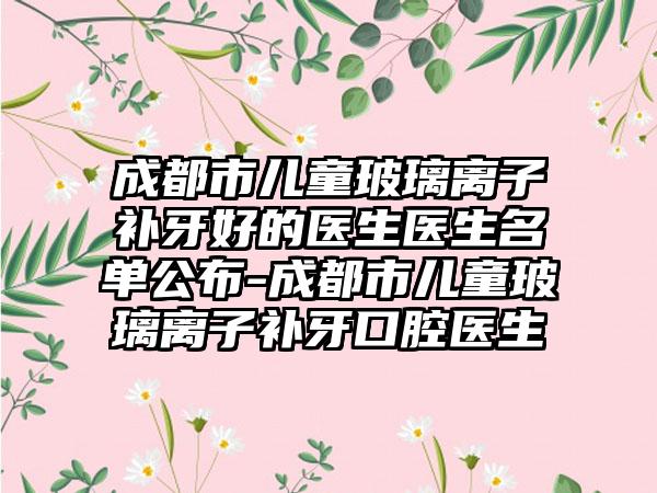 成都市儿童玻璃离子补牙好的医生医生名单公布-成都市儿童玻璃离子补牙口腔医生