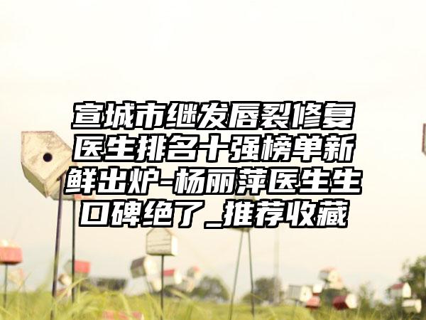 宣城市继发唇裂修复医生排名十强榜单新鲜出炉-杨丽萍医生生口碑绝了_推荐收藏