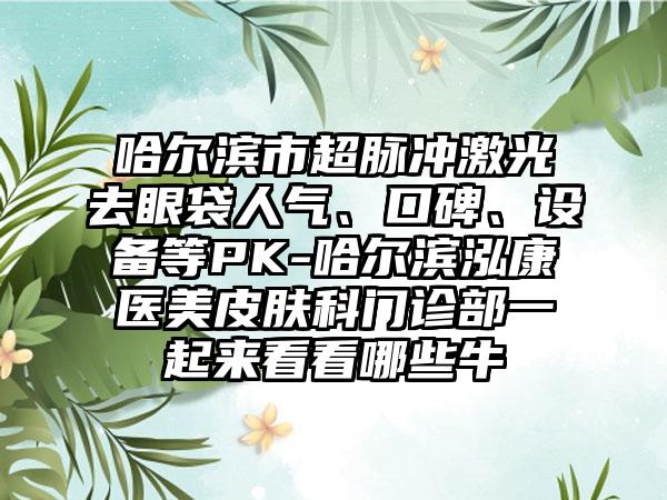 哈尔滨市超脉冲激光去眼袋人气、口碑、设备等PK-哈尔滨泓康医美皮肤科门诊部一起来看看哪些牛