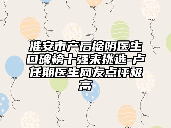 淮安市产后缩阴医生口碑榜十强来挑选-卢任期医生网友点评极高