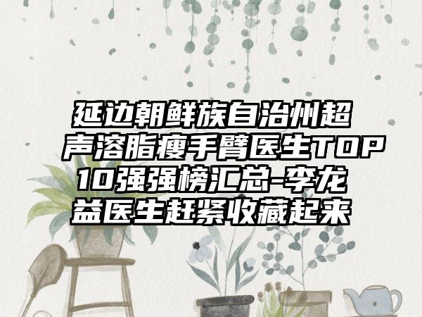 延边朝鲜族自治州超声溶脂瘦手臂医生TOP10强强榜汇总-李龙益医生赶紧收藏起来