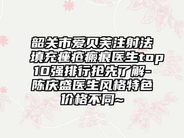 韶关市爱贝芙注射法填充痤疮瘢痕医生top10强排行抢先了解-陈庆盛医生风格特色价格不同~