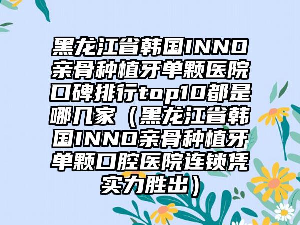 黑龙江省韩国INNO亲骨种植牙单颗医院口碑排行top10都是哪几家（黑龙江省韩国INNO亲骨种植牙单颗口腔医院连锁凭实力胜出）