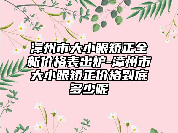 漳州市大小眼矫正全新价格表出炉-漳州市大小眼矫正价格到底多少呢