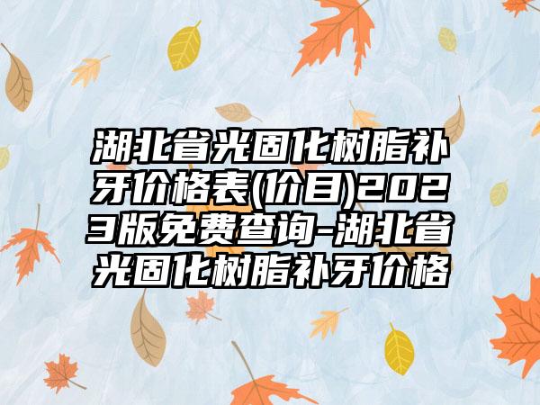 湖北省光固化树脂补牙价格表(价目)2023版免费查询-湖北省光固化树脂补牙价格