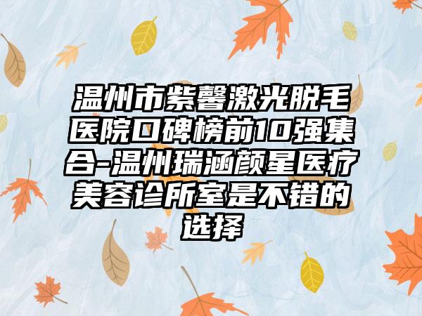 温州市紫馨激光脱毛医院口碑榜前10强集合-温州瑞涵颜星医疗美容诊所室是不错的选择