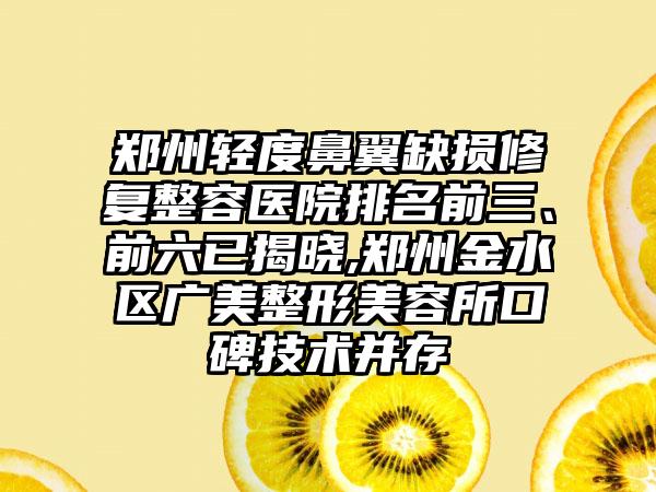 郑州轻度鼻翼缺损修复整容医院排名前三、前六已揭晓,郑州金水区广美整形美容所口碑技术并存