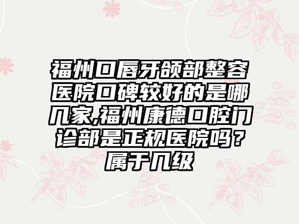 福州口唇牙颌部整容医院口碑较好的是哪几家,福州康德口腔门诊部是正规医院吗？属于几级