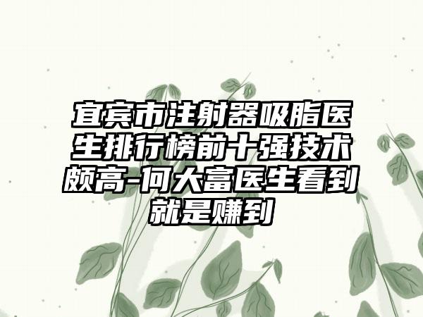 宜宾市注射器吸脂医生排行榜前十强技术颇高-何大富医生看到就是赚到