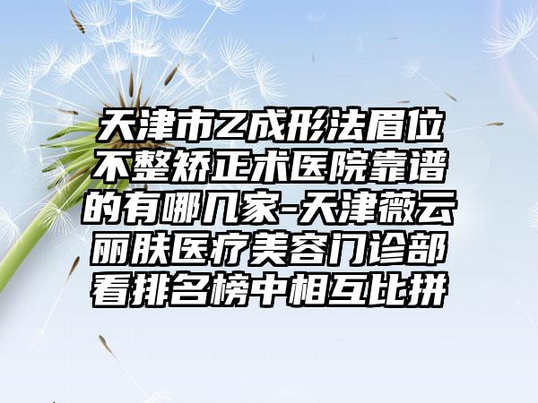 天津市Z成形法眉位不整矫正术医院靠谱的有哪几家-天津薇云丽肤医疗美容门诊部看排名榜中相互比拼