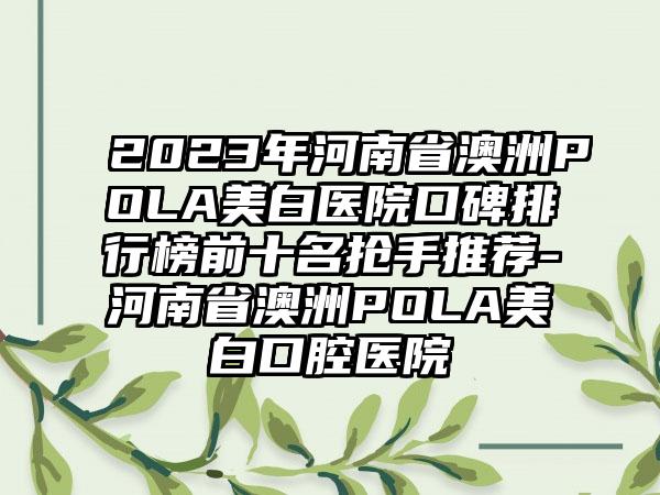 2023年河南省澳洲POLA美白医院口碑排行榜前十名抢手推荐-河南省澳洲POLA美白口腔医院