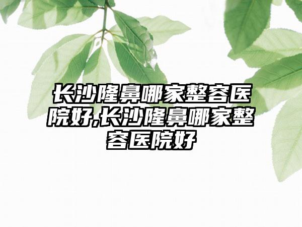 长沙隆鼻哪家整容医院好,长沙隆鼻哪家整容医院好