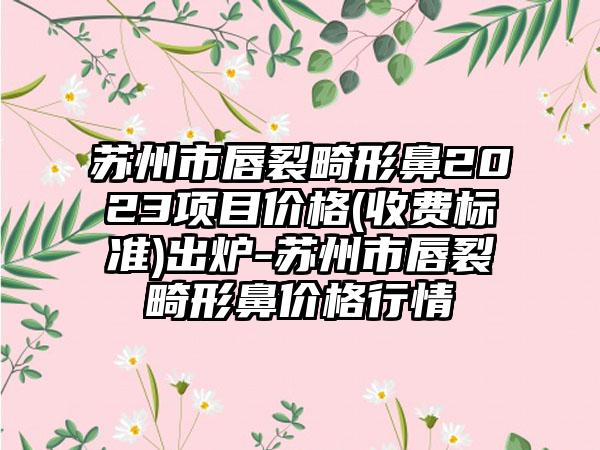 苏州市唇裂畸形鼻2023项目价格(收费标准)出炉-苏州市唇裂畸形鼻价格行情