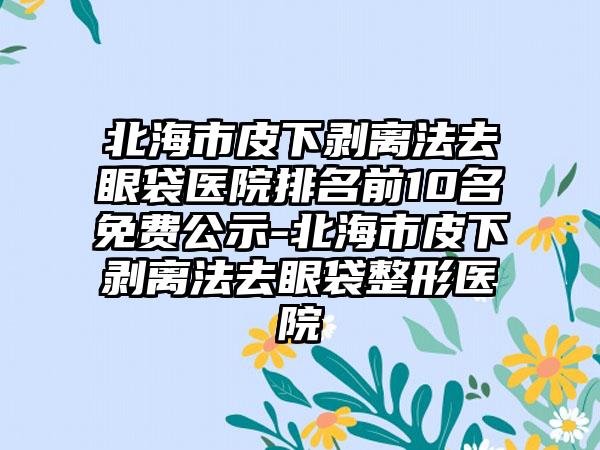 北海市皮下剥离法去眼袋医院排名前10名免费公示-北海市皮下剥离法去眼袋整形医院