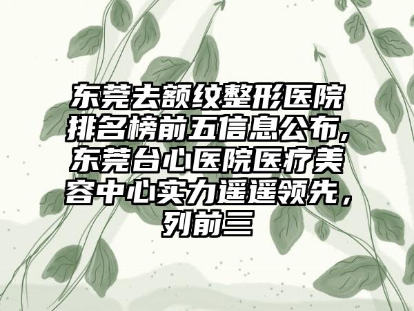 东莞去额纹整形医院排名榜前五信息公布,东莞台心医院医疗美容中心实力遥遥领跑，列前三