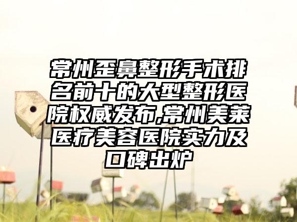 常州歪鼻整形手术排名前十的大型整形医院权威发布,常州美莱医疗美容医院实力及口碑出炉