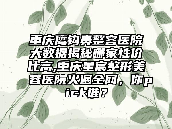 重庆鹰钩鼻整容医院大数据揭秘哪家性价比高,重庆星宸整形美容医院火遍全网，你pick谁？