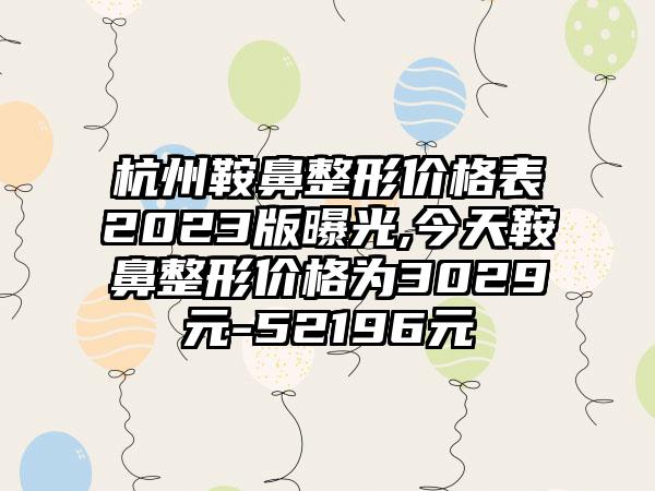 杭州鞍鼻整形价格表2023版曝光,今天鞍鼻整形价格为3029元-52196元