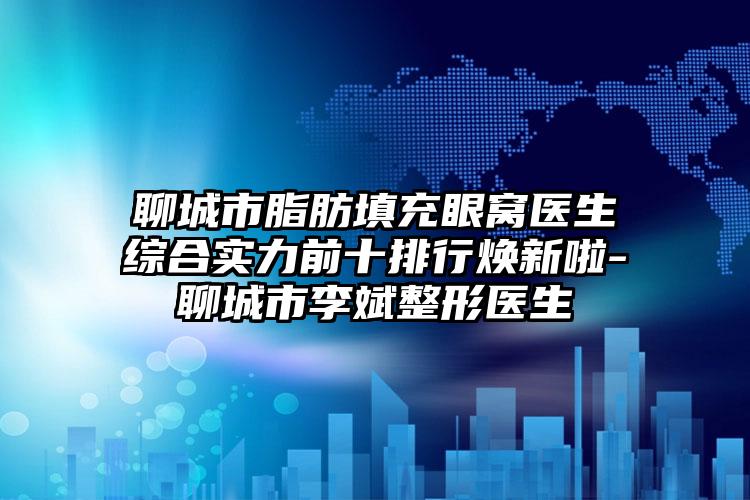 聊城市脂肪填充眼窝医生综合实力前十排行焕新啦-聊城市李斌整形医生