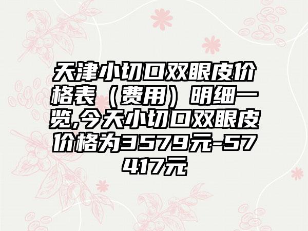 天津小切口双眼皮价格表（费用）明细一览,今天小切口双眼皮价格为3579元-57417元