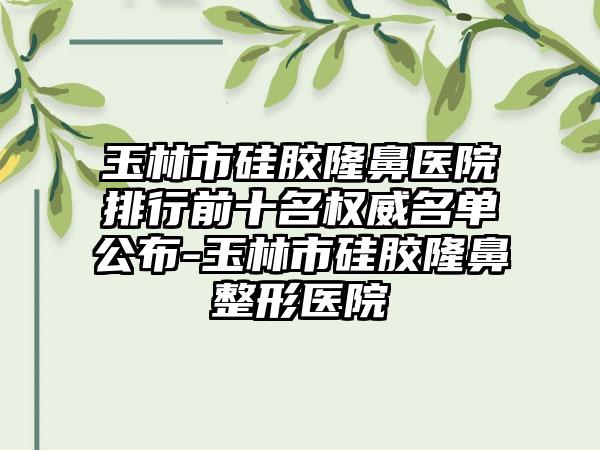 玉林市硅胶隆鼻医院排行前十名权威名单公布-玉林市硅胶七元医院