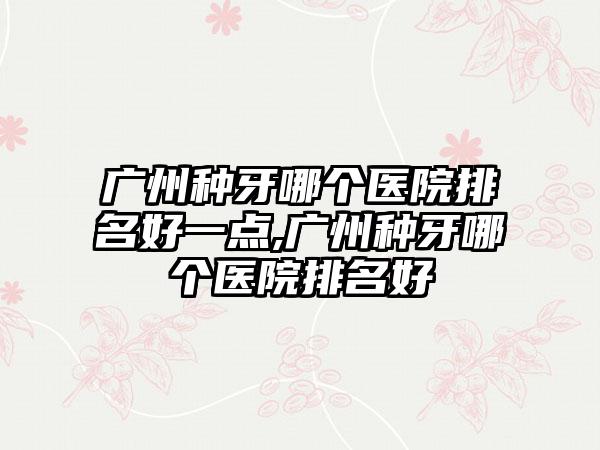 广州种牙哪个医院排名好一点,广州种牙哪个医院排名好